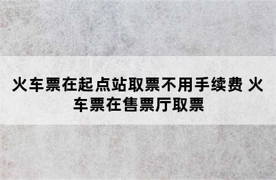 火车票在起点站取票不用手续费 火车票在售票厅取票